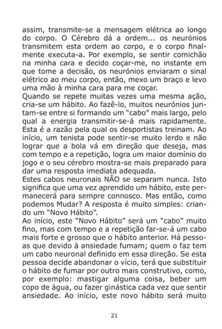 21
assim, transmite-se a mensagem elétrica ao longo
do corpo. O Cérebro dá a ordem... os neurónios
transmitem esta ordem ao corpo, e o corpo final-
mente executa-a. Por exemplo, se sentir comichão
na minha cara e decido coçar-me, no instante em
que tome a decisão, os neurónios enviaram o sinal
elétrico ao meu corpo, então, mexo um braço e levo
uma mão à minha cara para me coçar.
Quando se repete muitas vezes uma mesma ação,
cria-se um hábito. Ao fazê-lo, muitos neurónios jun-
tam-se entre si formando um “cabo” mais largo, pelo
qual a energia transmitir-se-á mais rapidamente.
Esta é a razão pela qual os desportistas treinam. Ao
início, um tenista pode sentir-se muito lerdo e não
lograr que a bola vá em direção que deseja, mas
com tempo e a repetição, logra um maior domínio do
jogo e o seu cérebro mostra-se mais preparado para
dar uma resposta imediata adequada.
Estes cabos neuronais NÃO se separam nunca. Isto
significa que uma vez aprendido um hábito, este per-
manecerá para sempre connosco. Mas então, como
podemos Mudar? A resposta é muito simples: crian-
do um “Novo Hábito”.
Ao início, este “Novo Hábito” será um “cabo” muito
fino, mas com tempo e a repetição far-se-á um cabo
mais forte e grosso que o hábito anterior. Há pesso-
as que devido à ansiedade fumam; quem o faz tem
um cabo neuronal definido em essa direção. Se esta
pessoa decide abandonar o vício, terá que substituir
o hábito de fumar por outro mais construtivo, como,
por exemplo: mastigar alguma coisa, beber um
copo de água, ou fazer ginástica cada vez que sentir
ansiedade. Ao início, este novo hábito será muito
 
