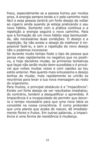 22
fraco, especialmente se a pessoa fumou por muitos
anos. A energia sempre tende a ir pelo caminho mais
fácil e essa pessoa sentirá um forte desejo de voltar
ao cigarro ainda quando já esteja praticando o seu
novo hábito. Somente com a prática contínua e a
repetição a energia seguirá o novo caminho. Para
que a formação de um novo hábito seja bemsucedi-
da, são necessárias duas condições: O desejo e a
repetição. Se não existe o desejo de melhorar é im-
possível fazê-lo, e sem a repetição do novo desejo
não o podemos incorporar.
Se durante muito tempo foste o tipo de pessoa que
pensa mais rapidamente no negativo que no positi-
vo, e hoje decidires mudar, as primeiras tentativas
que faças não serão muito bem-sucedidas e é prová-
vel que voltes muitas vezes e com rapidez ao teu
estilo anterior. Mas quanto mais entusiasmo e desejo
tenhas de mudar, mais rapidamente se unirão os
neurónios para levar a tua nova mensagem ao resto
do organismo.
Para muitos, o principal obstáculo é a “impaciência”.
Existe um forte desejo de ver resultados imediatos;
do contrário, tendem a desqualificar o aprendido. A
Impaciência é a incapacidade de permitir que decor-
ra o tempo necessário para que uma nova ideia se
consolide na nossa consciência. É como pretender
que uma planta que acaba de nascer, dê imediata-
mente flores e frutos. Em outras palavras, a impaci-
ência é uma forma de resistência à mudança.
 