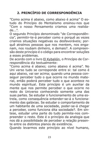 23
2. PRINCÍPIO DE CORRESPONDÊNCIA
”Como acima é abaixo, como abaixo é acima” O es-
tudo do Princípio do Mentalismo ensinou-nos que
“Com o nosso Pensamento criamos uma realida-
de...”.
O segundo Princípio denominado “de Correspondên-
cia”, permitir-te-á perceber como e porquê as vezes
criamos situações negativas ou desfavoráveis; por-
quê atraímos pessoas que nos mentem, nos enga-
nam, nos roubam dinheiro, e demais?. A compreen-
são deste princípio é o código para encontrar soluções
a esses problemas.
De acordo com o livro El Kybalión, o Princípio de Cor-
respondência diz textualmente:
“Como acima é abaixo; como abaixo é acima”. No
Uni verso tudo se corresponde entre si: tal como é
aqui abaixo, vai ser acima; quando uma pessoa con-
seguir perceber tudo o que ocorre no mundo mate-
rial, então poderá perceber tudo o que acontece no
mundo espiritual. Este princípio é um auxiliar da
mente que nos permite perceber o que ocorre no
resto do Universo conhecendo somente uma das
suas partes. Se estudar o funcionamento de uma es-
trela, como consequência entender-se-á o funciona-
mento das galáxias. Se estudar o comportamento de
um habitante de uma sociedade, poder-se-á chegar
a perceber, como funciona dita sociedade?. Em sín-
tese, estudar uma parte do tudo permite-nos com-
preender o resto. Este é o princípio da analogia que
nos dá a possibilidade de perceber a relação presen-
te entre os distintos planos de existência.
Quando levarmos este princípio ao nível humano,
 