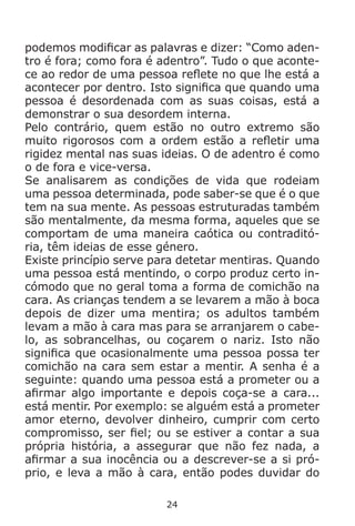 24
podemos modificar as palavras e dizer: “Como aden-
tro é fora; como fora é adentro”. Tudo o que aconte-
ce ao redor de uma pessoa reflete no que lhe está a
acontecer por dentro. Isto significa que quando uma
pessoa é desordenada com as suas coisas, está a
demonstrar o sua desordem interna.
Pelo contrário, quem estão no outro extremo são
muito rigorosos com a ordem estão a refletir uma
rigidez mental nas suas ideias. O de adentro é como
o de fora e vice-versa.
Se analisarem as condições de vida que rodeiam
uma pessoa determinada, pode saber-se que é o que
tem na sua mente. As pessoas estruturadas também
são mentalmente, da mesma forma, aqueles que se
comportam de uma maneira caótica ou contraditó-
ria, têm ideias de esse género.
Existe princípio serve para detetar mentiras. Quando
uma pessoa está mentindo, o corpo produz certo in-
cómodo que no geral toma a forma de comichão na
cara. As crianças tendem a se levarem a mão à boca
depois de dizer uma mentira; os adultos também
levam a mão à cara mas para se arranjarem o cabe-
lo, as sobrancelhas, ou coçarem o nariz. Isto não
significa que ocasionalmente uma pessoa possa ter
comichão na cara sem estar a mentir. A senha é a
seguinte: quando uma pessoa está a prometer ou a
afirmar algo importante e depois coça-se a cara...
está mentir. Por exemplo: se alguém está a prometer
amor eterno, devolver dinheiro, cumprir com certo
compromisso, ser fiel; ou se estiver a contar a sua
própria história, a assegurar que não fez nada, a
afirmar a sua inocência ou a descrever-se a si pró-
prio, e leva a mão à cara, então podes duvidar do
 