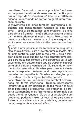 25
que disse. De acordo com este princípio funcionam
as máquinas detetoras de mentiras. A mentira pro-
duz um tipo de “curto-circuito” interno e reflete-se
criando um incómodo no corpo; no geral, uma comi-
chão no rosto.
O movimento dos olhos também acompanha a se-
quência dos pensamentos. Quando se olha para
cima... está a se trabalhar com imagens. Se olha
para cima e á direita... então ativa-se a parte criativa
da mente e criam-se imagens novas. Pelo contrário,
quando os olhos se mexem para cima e à esquerda...
está a se ativar a memória e então recordam-se ima-
gens.
Quando a uma pessoa se lhe formula uma pergunta e
olha para à direita... está a inventar uma resposta. Mas
se, pelo contrário, olha para à esquerda... está a lem-
brar alguma coisa que fez. Se vais contratar uma pes-
soa para trabalhar contigo e lhe perguntas se já tem
experiência em determinado tipo de trabalho, saberás
se te está a dizer a verdade ou não segundo o movi-
mento dos seus olhos. Se olhar para cima e à direita
antes de responder... estará criando uma resposta por-
que não tem experiência. Se olhar em direção opos-
ta... estará a lembrar algum trabalho anterior.
Pode ativar-se um funcionamento cerebral determi-
nado em forma intencional. Quando necessitares
lembrar de algo em particular, podes mexer os teus
olhos para cima e à esquerda. Isto ajudar-te-á a tra-
zer à tua memória mais facilmente a informação que
queiras lembrar. Quando não achares a solução a um
problema, poderás mexer os teus olhos para cima e
à direita para ativar a tua parte criativa; de esta ma-
neira, imaginarás novas soluções.
 