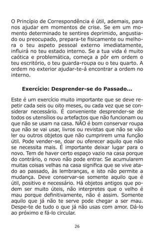 26
O Princípio de Correspondência é útil, ademais, para
nos ajudar em momentos de crise. Se em um mo-
mento determinado te sentires deprimido, angustia-
do ou preocupado, prepara-te fisicamente ou melho-
ra o teu aspeto pessoal externo imediatamente,
influirá no teu estado interno. Se a tua vida é muito
caótica e problemática, começa a pôr em ordem o
teu escritório, o teu guarda-roupa ou o teu quarto. A
ordem no exterior ajudar-te-á encontrar a ordem no
interno.
Exercício: Desprender-se do Passado...
Este é um exercício muito importante que se deve re-
petir cada seis ou oito meses, ou cada vez que se con-
siderar necessário. É conveniente desprender-se de
todos os utensílios ou artefactos que não funcionam ou
que não se usam na casa. NÃO é bom conservar roupa
que não se vai usar, livros ou revistas que não se vão
ler ou outros objetos que não cumprirem uma função
útil. Pode vender-se, doar ou oferecer aquilo que não
se necessita mais. É importante deixar lugar para o
novo. Tem de haver certo espaço vazio na casa porque
do contrário, o novo não pode entrar. Se acumularem
muitas coisas velhas na casa significa que se vive ata-
do ao passado, às lembranças, e isto não permite a
mudança. Deve conservar-se somente aquilo que é
útil, positivo e necessário. Há objetos antigos que po-
dem ser muito úteis, não interpretes que o velho é
mau porque definitivamente, não é assim. Somente
aquilo que já não te serve pode chegar a ser mau.
Despe-te de tudo o que já não usas com amor. Dá-lo
ao próximo e fá-lo circular.
 