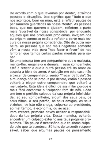 27
De acordo com o que levamos por dentro, atraímos
pessoas e situações. Isto significa que “Tudo o que
nos acontece, bom ou mau, está a refletir pautas de
pensamento guardadas na nossa Mente”. As pessoas
boas, que nos querem e ajudam, refletem a parte
mais favorável da nossa consciência, por enquanto
aqueles que nos produzem problemas, invejam-nos
ou brigam connosco estão a refletir a parte mais es-
cura da nossa própria consciência. Dito de outra ma-
neira, as pessoas que são mais negativas somente
vêm a nossa vida para “nos fazer o favor” de nos
lembrar que temos certas pautas mentais para sa-
nar.
Se uma pessoa tem um companheiro que o maltrata,
mente-lhe, engana-o e demais... esse companheiro
está a refletir o que a outra pessoa crê do amor ou
associa à ideia do amor. A solução em este caso não
é trocar de companheiro, senão “Trocar de Ideia”. Se
a mudança não se produz por dentro, então a pessoa
voltará a eleger outro companheiro que voltará a
maltratá-lo. Esta ideia é difícil de assimilar porque é
mais fácil encontrar o “culpado” fora de nós. Cada
um tem o perfeito culpado da sua própria infelicida-
de: ao seu companheiro, algum dos seus pais, os
seus filhos, o seu patrão, os seus amigos, os seus
vizinhos, se isto não chega, culpa-se ao presidente,
ao mal tempo, à economia, ou ao azar.
Para crescer, primeiro deves aceitar a responsabili-
dade da tua própria vida. Desta maneira, evitarás
encontrar um culpado externo aos teus próprios pro-
blemas. Tão pouco é necessário que te sintas culpa-
do pelo que te acontece. Só tens de te sentir respon-
sável, saber que algumas pautas de pensamento
 