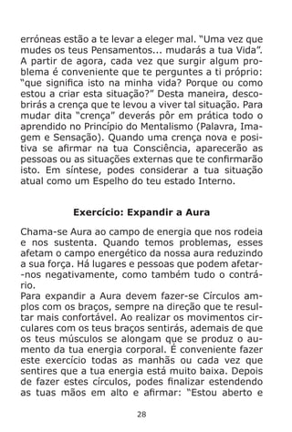 28
erróneas estão a te levar a eleger mal. “Uma vez que
mudes os teus Pensamentos... mudarás a tua Vida”.
A partir de agora, cada vez que surgir algum pro-
blema é conveniente que te perguntes a ti próprio:
“que significa isto na minha vida? Porque ou como
estou a criar esta situação?” Desta maneira, desco-
brirás a crença que te levou a viver tal situação. Para
mudar dita “crença” deverás pôr em prática todo o
aprendido no Princípio do Mentalismo (Palavra, Ima-
gem e Sensação). Quando uma crença nova e posi-
tiva se afirmar na tua Consciência, aparecerão as
pessoas ou as situações externas que te confirmarão
isto. Em síntese, podes considerar a tua situação
atual como um Espelho do teu estado Interno.
Exercício: Expandir a Aura
Chama-se Aura ao campo de energia que nos rodeia
e nos sustenta. Quando temos problemas, esses
afetam o campo energético da nossa aura reduzindo
a sua força. Há lugares e pessoas que podem afetar-
-nos negativamente, como também tudo o contrá-
rio.
Para expandir a Aura devem fazer-se Círculos am-
plos com os braços, sempre na direção que te resul-
tar mais confortável. Ao realizar os movimentos cir-
culares com os teus braços sentirás, ademais de que
os teus músculos se alongam que se produz o au-
mento da tua energia corporal. É conveniente fazer
este exercício todas as manhãs ou cada vez que
sentires que a tua energia está muito baixa. Depois
de fazer estes círculos, podes finalizar estendendo
as tuas mãos em alto e afirmar: “Estou aberto e
 
