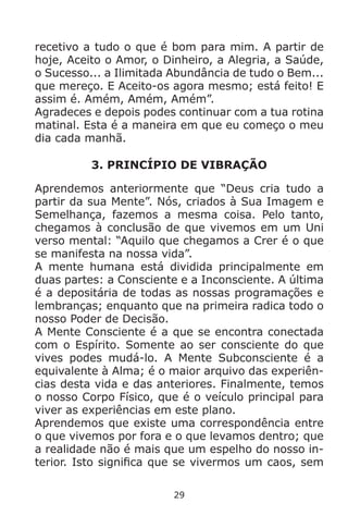 29
recetivo a tudo o que é bom para mim. A partir de
hoje, Aceito o Amor, o Dinheiro, a Alegria, a Saúde,
o Sucesso... a Ilimitada Abundância de tudo o Bem...
que mereço. E Aceito-os agora mesmo; está feito! E
assim é. Amém, Amém, Amém”.
Agradeces e depois podes continuar com a tua rotina
matinal. Esta é a maneira em que eu começo o meu
dia cada manhã.
3. PRINCÍPIO DE VIBRAÇÃO
Aprendemos anteriormente que “Deus cria tudo a
partir da sua Mente”. Nós, criados à Sua Imagem e
Semelhança, fazemos a mesma coisa. Pelo tanto,
chegamos à conclusão de que vivemos em um Uni
verso mental: “Aquilo que chegamos a Crer é o que
se manifesta na nossa vida”.
A mente humana está dividida principalmente em
duas partes: a Consciente e a Inconsciente. A última
é a depositária de todas as nossas programações e
lembranças; enquanto que na primeira radica todo o
nosso Poder de Decisão.
A Mente Consciente é a que se encontra conectada
com o Espírito. Somente ao ser consciente do que
vives podes mudá-lo. A Mente Subconsciente é a
equivalente à Alma; é o maior arquivo das experiên-
cias desta vida e das anteriores. Finalmente, temos
o nosso Corpo Físico, que é o veículo principal para
viver as experiências em este plano.
Aprendemos que existe uma correspondência entre
o que vivemos por fora e o que levamos dentro; que
a realidade não é mais que um espelho do nosso in-
terior. Isto significa que se vivermos um caos, sem
 