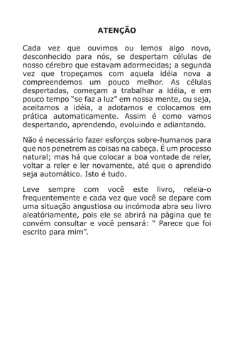 ATENÇÃO
Cada vez que ouvimos ou lemos algo novo,
desconhecido para nós, se despertam células de
nosso cérebro que estavam adormecidas; a segunda
vez que tropeçamos com aquela idéia nova a
compreendemos um pouco melhor. As células
despertadas, começam a trabalhar a idéia, e em
pouco tempo “se faz a luz” em nossa mente, ou seja,
aceitamos a idéia, a adotamos e colocamos em
prática automaticamente. Assim é como vamos
despertando, aprendendo, evoluindo e adiantando.
Não é necessário fazer esforços sobre-humanos para
que nos penetrem as coisas na cabeça. É um processo
natural; mas há que colocar a boa vontade de reler,
voltar a reler e ler novamente, até que o aprendido
seja automático. Isto é tudo.
Leve sempre com você este livro, releia-o
frequentemente e cada vez que você se depare com
uma situação angustiosa ou incómoda abra seu livro
aleatóriamente, pois ele se abrirá na página que te
convém consultar e você pensará: “ Parece que foi
escrito para mim”.
 