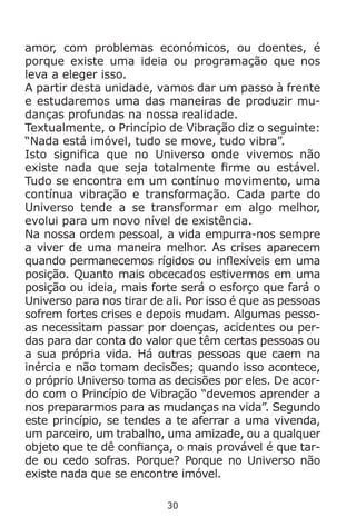 30
amor, com problemas económicos, ou doentes, é
porque existe uma ideia ou programação que nos
leva a eleger isso.
A partir desta unidade, vamos dar um passo à frente
e estudaremos uma das maneiras de produzir mu-
danças profundas na nossa realidade.
Textualmente, o Princípio de Vibração diz o seguinte:
“Nada está imóvel, tudo se move, tudo vibra”.
Isto significa que no Universo onde vivemos não
existe nada que seja totalmente firme ou estável.
Tudo se encontra em um contínuo movimento, uma
contínua vibração e transformação. Cada parte do
Universo tende a se transformar em algo melhor,
evolui para um novo nível de existência.
Na nossa ordem pessoal, a vida empurra-nos sempre
a viver de uma maneira melhor. As crises aparecem
quando permanecemos rígidos ou inflexíveis em uma
posição. Quanto mais obcecados estivermos em uma
posição ou ideia, mais forte será o esforço que fará o
Universo para nos tirar de ali. Por isso é que as pessoas
sofrem fortes crises e depois mudam. Algumas pesso-
as necessitam passar por doenças, acidentes ou per-
das para dar conta do valor que têm certas pessoas ou
a sua própria vida. Há outras pessoas que caem na
inércia e não tomam decisões; quando isso acontece,
o próprio Universo toma as decisões por eles. De acor-
do com o Princípio de Vibração “devemos aprender a
nos prepararmos para as mudanças na vida”. Segundo
este princípio, se tendes a te aferrar a uma vivenda,
um parceiro, um trabalho, uma amizade, ou a qualquer
objeto que te dê confiança, o mais provável é que tar-
de ou cedo sofras. Porque? Porque no Universo não
existe nada que se encontre imóvel.
 