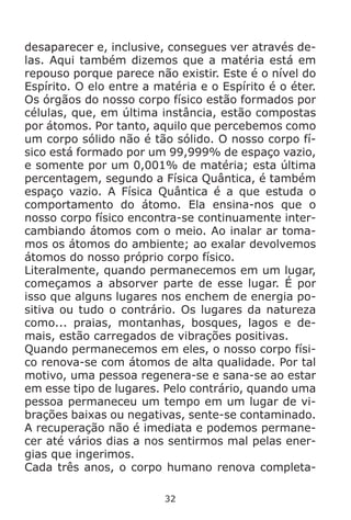 32
desaparecer e, inclusive, consegues ver através de-
las. Aqui também dizemos que a matéria está em
repouso porque parece não existir. Este é o nível do
Espírito. O elo entre a matéria e o Espírito é o éter.
Os órgãos do nosso corpo físico estão formados por
células, que, em última instância, estão compostas
por átomos. Por tanto, aquilo que percebemos como
um corpo sólido não é tão sólido. O nosso corpo fí-
sico está formado por um 99,999% de espaço vazio,
e somente por um 0,001% de matéria; esta última
percentagem, segundo a Física Quântica, é também
espaço vazio. A Física Quântica é a que estuda o
comportamento do átomo. Ela ensina-nos que o
nosso corpo físico encontra-se continuamente inter-
cambiando átomos com o meio. Ao inalar ar toma-
mos os átomos do ambiente; ao exalar devolvemos
átomos do nosso próprio corpo físico.
Literalmente, quando permanecemos em um lugar,
começamos a absorver parte de esse lugar. É por
isso que alguns lugares nos enchem de energia po-
sitiva ou tudo o contrário. Os lugares da natureza
como... praias, montanhas, bosques, lagos e de-
mais, estão carregados de vibrações positivas.
Quando permanecemos em eles, o nosso corpo físi-
co renova-se com átomos de alta qualidade. Por tal
motivo, uma pessoa regenera-se e sana-se ao estar
em esse tipo de lugares. Pelo contrário, quando uma
pessoa permaneceu um tempo em um lugar de vi-
brações baixas ou negativas, sente-se contaminado.
A recuperação não é imediata e podemos permane-
cer até vários dias a nos sentirmos mal pelas ener-
gias que ingerimos.
Cada três anos, o corpo humano renova completa-
 