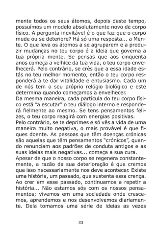 33
mente todos os seus átomos, depois deste tempo,
possuímos um modelo absolutamente novo de corpo
físico. A pergunta inevitável é o que faz que o corpo
mude ou se deteriore? Há só uma resposta... a Men-
te. O que leva os átomos a se agruparem e a produ-
zir mudanças no teu corpo é a ideia que governa a
tua própria mente. Se pensas que aos cinquenta
anos começa a velhice da tua vida, o teu corpo enve-
lhecerá. Pelo contrário, se crês que a essa idade es-
tás no teu melhor momento, então o teu corpo res-
ponderá a te dar vitalidade e entusiasmo. Cada um
de nós tem o seu próprio relógio biológico e este
determina quando começamos a envelhecer.
Da mesma maneira, cada partícula do teu corpo físi-
co está “a escutar” o teu diálogo interno e responde-
rá fielmente ao mesmo. Se tens pensamentos feli-
zes, o teu corpo reagirá com energias positivas.
Pelo contrário, se te deprimes e só vês a vida de uma
maneira muito negativa, o mais provável é que fi-
ques doente. As pessoas que têm doenças crónicas
são aquelas que têm pensamentos “crónicos”, quan-
do renunciam aos padrões de conduta antigos e as
suas ideias mais negativas... começa a sua cura.
Apesar de que o nosso corpo se regenera constante-
mente, a razão da sua deterioração é que cremos
que isso necessariamente nos deve acontecer. Existe
uma história, um passado, que sustenta essa crença.
Ao crer em esse passado, continuamos a repetir a
história... Não estamos sós com os nossos pensa-
mentos; vivemos em uma sociedade onde cresce-
mos, aprendemos e nos desenvolvemos diariamen-
te. Dela tomamos uma série de ideias as vezes
 