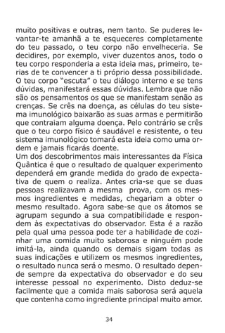 34
muito positivas e outras, nem tanto. Se puderes le-
vantar-te amanhã a te esqueceres completamente
do teu passado, o teu corpo não envelheceria. Se
decidires, por exemplo, viver duzentos anos, todo o
teu corpo responderia a esta ideia mas, primeiro, te-
rias de te convencer a ti próprio dessa possibilidade.
O teu corpo “escuta” o teu diálogo interno e se tens
dúvidas, manifestará essas dúvidas. Lembra que não
são os pensamentos os que se manifestam senão as
crenças. Se crês na doença, as células do teu siste-
ma imunológico baixarão as suas armas e permitirão
que contraiam alguma doença. Pelo contrário se crês
que o teu corpo físico é saudável e resistente, o teu
sistema imunológico tomará esta ideia como uma or-
dem e jamais ficarás doente.
Um dos descobrimentos mais interessantes da Física
Quântica é que o resultado de qualquer experimento
dependerá em grande medida do grado de expecta-
tiva de quem o realiza. Antes cria-se que se duas
pessoas realizavam a mesma prova, com os mes-
mos ingredientes e medidas, chegariam a obter o
mesmo resultado. Agora sabe-se que os átomos se
agrupam segundo a sua compatibilidade e respon-
dem às expectativas do observador. Esta é a razão
pela qual uma pessoa pode ter a habilidade de cozi-
nhar uma comida muito saborosa e ninguém pode
imitá-la, ainda quando os demais sigam todas as
suas indicações e utilizem os mesmos ingredientes,
o resultado nunca será o mesmo. O resultado depen-
de sempre da expectativa do observador e do seu
interesse pessoal no experimento. Disto deduz-se
facilmente que a comida mais saborosa será aquela
que contenha como ingrediente principal muito amor.
 