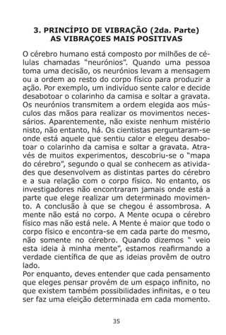 35
3. PRINCÍPIO DE VIBRAÇÃO (2da. Parte)
AS VIBRAÇOES MAIS POSITIVAS
O cérebro humano está composto por milhões de cé-
lulas chamadas “neurónios”. Quando uma pessoa
toma uma decisão, os neurónios levam a mensagem
ou a ordem ao resto do corpo físico para produzir a
ação. Por exemplo, um indivíduo sente calor e decide
desabotoar o colarinho da camisa e soltar a gravata.
Os neurónios transmitem a ordem elegida aos mús-
culos das mãos para realizar os movimentos neces-
sários. Aparentemente, não existe nenhum mistério
nisto, não entanto, há. Os cientistas perguntaram-se
onde está aquele que sentiu calor e elegeu desabo-
toar o colarinho da camisa e soltar a gravata. Atra-
vés de muitos experimentos, descobriu-se o “mapa
do cérebro”, segundo o qual se conhecem as ativida-
des que desenvolvem as distintas partes do cérebro
e a sua relação com o corpo físico. No entanto, os
investigadores não encontraram jamais onde está a
parte que elege realizar um determinado movimen-
to. A conclusão à que se chegou é assombrosa. A
mente não está no corpo. A Mente ocupa o cérebro
físico mas não está nele. A Mente é maior que todo o
corpo físico e encontra-se em cada parte do mesmo,
não somente no cérebro. Quando dizemos “ veio
esta ideia à minha mente”, estamos reafirmando a
verdade científica de que as ideias provêm de outro
lado.
Por enquanto, deves entender que cada pensamento
que eleges pensar provém de um espaço infinito, no
que existem também possibilidades infinitas, e o teu
ser faz uma eleição determinada em cada momento.
 
