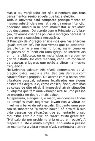 36
Mas o teu verdadeiro ser não é nenhum dos teus
pensamentos senão aquele que faz a eleição.
Todo o Universo está composto principalmente da
mesma substância e nós, através da nossa intenção,
podemos manipulá-la para manifestar a realidade
que desejamos. De acordo com o Princípio de Vibra-
ção, devemos criar aos poucos a vibração necessária
para atrair a substância necessária.
O Princípio de Vibração ensina-nos que “as energias
iguais atraem-se”. Por isso vemos que os desportis-
tas vão treinar a um mesmo lugar, assim como os
religiosos se reúnem em uma igreja, os intelectuais
em uma biblioteca, ou os metafísicos em algum lu-
gar de estudo. De esta maneira, cada um rodeia-se
de pessoas e lugares que estão a vibrar na mesma
frequência.
No Universo existem três níveis elementares de vi-
bração: baixa, média e alta. São três degraus com
características próprias. De acordo com o nosso nível
vibratório pessoal, estamos localizados em alguns
destes três degraus e, como consequência, atraímos
as coisas de dito nível. É impossível atrair situações
ou objetos que têm uma vibração alta se uma pessoa
se encontra no degrau mais baixo.
A depressão, a angústia, o medo, as doenças e todas
as emoções mais negativas levam-nos a vibrar no
nível mais baixo de esta escala. Enquanto uma pes-
soa se mantenha “a vibrar baixo”, só atrairá à sua
vida pessoas ou situações que aumentarão o seu
mal-estar. Este é o nível do “azar”. Muita gente diz:
“Mal saio de um problema e já estou em outro”. A
resposta a isto é muito simples: enquanto a pessoa
se mantenha a vibrar nesse nível, continuará a atrair
 