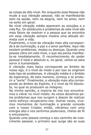 37
as coisas de dito nível. Por enquanto essa Pessoa não
mude a sua vibração pessoal, não se manifestarão
nem na saúde, nem na alegria, nem no amor, nem
na sorte em geral.
No nível vibração média aparecem as soluções e a
vida flui. Os obstáculos e problemas de este nível são
mais fáceis de resolver e a pessoa que se encontra
em essa vibração sempre mostra uma atitude oti-
mista com a vida.
Finalmente, o nível de vibração mais alta correspon-
de à de iluminação, a paz e o amor perfeito. Aqui não
existem problemas, medos ou doenças. Quando uma
pessoa vibra em este nível, o que ela pensa manifes-
ta-se imediatamente. O reconhecimento do poder
pessoal é total e absoluto e, no geral, utiliza-se para
servir à humanidade.
A vibração mais baixa corresponde ao âmbito do
nosso ego, é o nível do medo e por isso se originam
todo tipo de problemas. A vibração média é o âmbito
da esperança, de esta maneira, começa a se produ-
zir a “sorte”. Finalmente, a vibração mais alta corres-
ponde ao âmbito do Espírito, é o nível da Fé Absolu-
ta, no qual se produzem os milagres.
Na minha opinião, a maioria de nós nos encontra-
mos a vibrar no nível médio. As vezes decaímos pe-
los problemas que nos surgem e depois de realizar
certo esforço recuperamo-nos. Outras vezes, vive-
mos momentos de iluminação e grande conexão
com o nosso Criador, então, vibramos com uma
energia alta e nos sentimos poderosos, cheios de fé
e entusiasmo.
Quando uma pessoa começa o seu caminho de cres-
cimento pessoal, o primeiro que surge são as suas
 