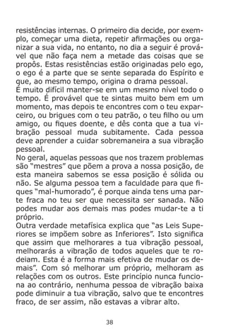 38
resistências internas. O primeiro dia decide, por exem-
plo, começar uma dieta, repetir afirmações ou orga-
nizar a sua vida, no entanto, no dia a seguir é prová-
vel que não faça nem a metade das coisas que se
propôs. Estas resistências estão originadas pelo ego,
o ego é a parte que se sente separada do Espírito e
que, ao mesmo tempo, origina o drama pessoal.
É muito difícil manter-se em um mesmo nível todo o
tempo. É provável que te sintas muito bem em um
momento, mas depois te encontres com o teu expar-
ceiro, ou brigues com o teu patrão, o teu filho ou um
amigo, ou fiques doente, e dês conta que a tua vi-
bração pessoal muda subitamente. Cada pessoa
deve aprender a cuidar sobremaneira a sua vibração
pessoal.
No geral, aquelas pessoas que nos trazem problemas
são “mestres” que põem a prova a nossa posição, de
esta maneira sabemos se essa posição é sólida ou
não. Se alguma pessoa tem a faculdade para que fi-
ques “mal-humorado”, é porque ainda tens uma par-
te fraca no teu ser que necessita ser sanada. Não
podes mudar aos demais mas podes mudar-te a ti
próprio.
Outra verdade metafísica explica que “as Leis Supe-
riores se impõem sobre as Inferiores”. Isto significa
que assim que melhorares a tua vibração pessoal,
melhorarás a vibração de todos aqueles que te ro-
deiam. Esta é a forma mais efetiva de mudar os de-
mais”. Com só melhorar um próprio, melhoram as
relações com os outros. Este princípio nunca funcio-
na ao contrário, nenhuma pessoa de vibração baixa
pode diminuir a tua vibração, salvo que te encontres
fraco, de ser assim, não estavas a vibrar alto.
 
