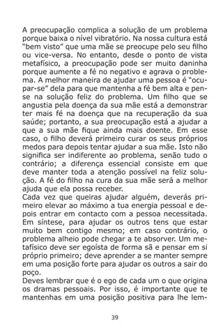 39
A preocupação complica a solução de um problema
porque baixa o nível vibratório. Na nossa cultura está
“bem visto” que uma mãe se preocupe pelo seu filho
ou vice-versa. No entanto, desde o ponto de vista
metafísico, a preocupação pode ser muito daninha
porque aumente a fé no negativo e agrava o proble-
ma. A melhor maneira de ajudar uma pessoa é “ocu-
par-se” dela para que mantenha a fé bem alta e pen-
se na solução feliz do problema. Um filho que se
angustia pela doença da sua mãe está a demonstrar
ter mais fé na doença que na recuperação da sua
saúde; portanto, a sua preocupação está a ajudar a
que a sua mãe fique ainda mais doente. Em esse
caso, o filho deverá primeiro curar os seus próprios
medos para depois tentar ajudar a sua mãe. Isto não
significa ser indiferente ao problema, senão tudo o
contrário; a diferença essencial consiste em que
deve manter toda a atenção possível na feliz solu-
ção. A fé do filho na cura da sua mãe será a melhor
ajuda que ela possa receber.
Cada vez que queiras ajudar alguém, deverás pri-
meiro elevar ao máximo a tua energia pessoal e de-
pois entrar em contacto com a pessoa necessitada.
Em síntese, para ajudar os outros tens que estar
muito bem contigo mesmo; em caso contrário, o
problema alheio pode chegar a te absorver. Um me-
tafísico deve ser egoísta de forma sã e pensar em si
próprio primeiro; deve aprender a se manter sempre
em uma posição forte para ajudar os outros a sair do
poço.
Deves lembrar que é o ego de cada um o que origina
os dramas pessoais. Por isso, é importante que te
mantenhas em uma posição positiva para lhe lem-
 