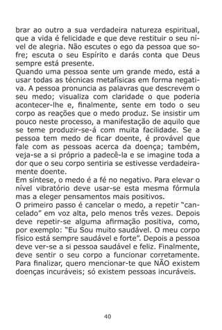 40
brar ao outro a sua verdadeira natureza espiritual,
que a vida é felicidade e que deve restituir o seu ní-
vel de alegria. Não escutes o ego da pessoa que so-
fre; escuta o seu Espírito e darás conta que Deus
sempre está presente.
Quando uma pessoa sente um grande medo, está a
usar todas as técnicas metafísicas em forma negati-
va. A pessoa pronuncia as palavras que descrevem o
seu medo; visualiza com claridade o que poderia
acontecer-lhe e, finalmente, sente em todo o seu
corpo as reações que o medo produz. Se insistir um
pouco neste processo, a manifestação de aquilo que
se teme produzir-se-á com muita facilidade. Se a
pessoa tem medo de ficar doente, é provável que
fale com as pessoas acerca da doença; também,
veja-se a si próprio a padecê-la e se imagine toda a
dor que o seu corpo sentiria se estivesse verdadeira-
mente doente.
Em síntese, o medo é a fé no negativo. Para elevar o
nível vibratório deve usar-se esta mesma fórmula
mas a eleger pensamentos mais positivos.
O primeiro passo é cancelar o medo, a repetir “can-
celado” em voz alta, pelo menos três vezes. Depois
deve repetir-se alguma afirmação positiva, como,
por exemplo: “Eu Sou muito saudável. O meu corpo
físico está sempre saudável e forte”. Depois a pessoa
deve ver-se a si pessoa saudável e feliz. Finalmente,
deve sentir o seu corpo a funcionar corretamente.
Para finalizar, quero mencionar-te que NÃO existem
doenças incuráveis; só existem pessoas incuráveis.
 