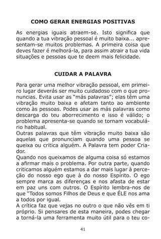 41
COMO GERAR ENERGIAS POSITIVAS
As energias iguais atraem-se. Isto significa que
quando a tua vibração pessoal é muito baixa... apre-
sentam-se muitos problemas. A primeira coisa que
deves fazer é melhorá-la, para assim atrair a tua vida
situações e pessoas que te deem mais felicidade.
CUIDAR A PALAVRA
Para gerar uma melhor vibração pessoal, em primei-
ro lugar deverás ser muito cuidadoso com o que pro-
nuncias. Evita usar as “más palavras”; elas têm uma
vibração muito baixa e afetam tanto ao ambiente
como às pessoas. Podes usar as más palavras como
descarga do teu aborrecimento e isso é válido; o
problema apresenta-se quando se tornam vocabulá-
rio habitual.
Outras palavras que têm vibração muito baixa são
aquelas que pronunciam quando uma pessoa se
queixa ou critica alguém. A Palavra tem poder Cria-
dor.
Quando nos queixamos de alguma coisa só estamos
a afirmar mais o problema. Por outra parte, quando
criticamos alguém estamos a dar mais lugar à perce-
ção do nosso ego que à do nosso Espírito. O ego
sempre marca as diferenças e nos afasta de estar
em paz uns com outros. O Espírito lembra-nos de
que “Todos somos Filhos de Deus e que ÉLE nos ama
a todos por igual.
A crítica faz que vejas no outro o que não vês em ti
próprio. Si pensares de esta maneira, podes chegar
a torná-la uma ferramenta muito útil para o teu co-
 