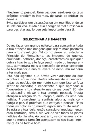 42
nhecimento pessoal. Uma vez que resolveres os teus
próprios problemas internos, deixarás de criticar os
demais.
Evita participar em discussões ou em reuniões onde só
se fale em vão. Cuida a tua energia verbal e reserva-a
para decretar aquilo que seja importante para ti.
SELECIONAR AS IMAGENS
Deves fazer um grande esforço para concentrar toda
a tua atenção nas imagens que sejam mais positivas
para a tua evolução. Tal como vimos ao estudar o
Princípio do Mentalismo, as imagens de guerra,
crueldade, pobreza, doença, catástrofes ou qualquer
outra situação que te faça sentir medo ou inseguran-
ça... aumentará mais a sensação de estar separado
do teu Criador e não te levará de nenhuma maneira
a ter mais paz.
Isto não significa que devas viver ausente do que
acontece no mundo. Podes informar-te e conhecer
todas as notícias do momento sem que isso te faça
sentir-te culpado; o importante é que aprendas a
“concentrar a tua atenção nas coisas boas”. Só isto
te ajudará a elevar a tua energia pessoal. Presta
atenção à reação do teu corpo quando lês uma boa
notícia. Provavelmente sentirás alegria, mais con-
fiança e paz. É provável que estejas a pensar: “Mas
todas as notícias do mundo agora são muito más”.
Se esta é a tua ideia, então cancela-a imediatamente;
caso contrário, será a tua vez de ver todas as piores
notícias do planeta. Ao contrário, se começares a crer
que no mundo também acontecem coisas boas, intei-
rar-te-ás de todo o bom.
 