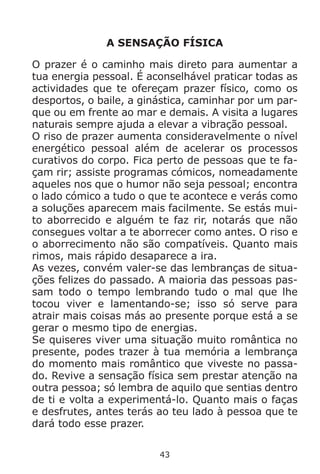 43
A SENSAÇÃO FÍSICA
O prazer é o caminho mais direto para aumentar a
tua energia pessoal. É aconselhável praticar todas as
actividades que te ofereçam prazer físico, como os
desportos, o baile, a ginástica, caminhar por um par-
que ou em frente ao mar e demais. A visita a lugares
naturais sempre ajuda a elevar a vibração pessoal.
O riso de prazer aumenta consideravelmente o nível
energético pessoal além de acelerar os processos
curativos do corpo. Fica perto de pessoas que te fa-
çam rir; assiste programas cómicos, nomeadamente
aqueles nos que o humor não seja pessoal; encontra
o lado cómico a tudo o que te acontece e verás como
a soluções aparecem mais facilmente. Se estás mui-
to aborrecido e alguém te faz rir, notarás que não
consegues voltar a te aborrecer como antes. O riso e
o aborrecimento não são compatíveis. Quanto mais
rimos, mais rápido desaparece a ira.
As vezes, convém valer-se das lembranças de situa-
ções felizes do passado. A maioria das pessoas pas-
sam todo o tempo lembrando tudo o mal que lhe
tocou viver e lamentando-se; isso só serve para
atrair mais coisas más ao presente porque está a se
gerar o mesmo tipo de energias.
Se quiseres viver uma situação muito romântica no
presente, podes trazer à tua memória a lembrança
do momento mais romântico que viveste no passa-
do. Revive a sensação física sem prestar atenção na
outra pessoa; só lembra de aquilo que sentias dentro
de ti e volta a experimentá-lo. Quanto mais o faças
e desfrutes, antes terás ao teu lado à pessoa que te
dará todo esse prazer.
 