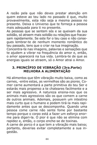 44
A razão pela que não deves prestar atenção em
quem esteve ao teu lado no passado é que, muito
provavelmente, esta não seja a mesma pessoa no
presente. Deixa o Universo que te forneça a pessoa
mais adequada para ti no presente.
As pessoas que se sentem sós e se queixam da sua
solidão, só atraem mais solidão ou relações que fracas-
sam rapidamente. Se este for o teu caso e não conse-
gues lembrar-te de nenhum momento romântico do
teu passado, tens que o criar na tua imaginação.
Concentra-te nas imagens, palavras e sensações que
te ajudem a vibrar na frequência do amor e, então,
o amor aparecerá na tua vida. Lembra-te de que as
energias iguais se atraem, só o Amor atrai o Amor.
3. PRINCÍPIO DE VIBRAÇÃO (3ra.Parte)
MELHORA A ALIMENTAÇÃO
Há alimentos que têm vibração muito baixa, como as
carnes, -entre estas, as vermelhas são as piores. Co-
mer carne aumentará a parte primitiva do teu Ser e
estarás mais propenso a te chateares facilmente e a
ser mais agressivo. A natureza ensina-nos que os
animais mais agressivos são os que comem a carne
de outros animais. Ademais, possuem um intestino
mais curto que o humano e podem tirá-la mais rapi-
damente antes que se descomponha. Quando uma
pessoa come carne não sente fome por bastante
tempo porque o corpo está a fazer um esforço enor-
me para digeri-la. O pior é que não se elimina com
rapidez e, então, o corpo enche-se de toxinas.
A carne de porco é a que tem a vibração mais baixa;
portanto, deverias evitar completamente a sua in-
gestão.
 