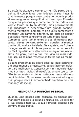45
Se estás habituado a comer carne, não pares de re-
pente. É conveniente que reduzas a sua ingestão
gradualmente porque caso contrário poderia produ-
zir-se um grande desequilíbrio no teu corpo. É verda-
de que há pessoas que comeram carne toda a sua
vida e foram muito saudáveis; mas provavelmente
não chegaram a desenvolver um grande conheci-
mento metafísico. Lembra-te de que tu começaste a
transitar um caminho diferente, no qual se requer
que sejas muito consciente de tudo o que fazes.
Comemos para tomar energia dos alimentos; por-
tanto, deves concentrar-te em aqueles alimentos
que te dão maior vitalidade. Os vegetais, as frutas e
os legumes são muito bons para o corpo porque são
de fácil digestão e te dão toda a energia que neces-
sitas. No geral, tudo o que tem vida dá mais vida;
por isso, as saladas frescas e as frutas são as melho-
res.
Se tens problemas de sobre peso ou, pelo contrário,
um peso menor ao necessário, deves fazer um esfor-
ço para melhorá-lo. Consulta com um nutricionista,
muda os teus hábitos alimentícios, ama o teu corpo.
Não te submetas a dietas tortuosas: esse não é o
caminho ideal. O processo tem de ser amável e gra-
dual porque deve ir acompanhado também de uma
mudança de ideias.
MELHORAR A POSIÇÃO PESSOAL
Quando uma pessoa está cansada, os ombros per-
manecem baixos e a coluna encurva-se. Se esta for
a tua posição habitual, a tua vibração pessoal será
sempre muito baixa.
 