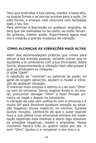 46
Tens que endireitar a tua coluna, manter a testa alta,
os braços firmes e as pernas prontas para a ação. De
esta forma, a energia vital recorrerá com facilidade
todo o teu Ser.
Para eliminar a depressão ou qualquer angústia, só
tens que dar palmadas no teu peito, ao estilo Tarzan.
Se gritares, melhor ainda. Experimenta agora mes
mo e notarás a grande mudança de vibração.
COMO ALCANÇAR AS VIBRAÇÕES MAIS ALTAS
Além das recomendações práticas que vimos para
elevar a tua energia pessoal, existem outras que te
ajudarão a te conectares com a tua Divindade; desta
forma, experimentarás a vibração mais alta graças à
qual se produzem os milagres.
O SOM “OHM”
A repetição de “mantras” ou palavras de poder, no
geral de origem sânscrita, ajudam a mudar a vibra-
ção de qualquer situação.
O mantras mais simples e efetivo é o do som “Ohm”
ou som do Universo. Deves respirar fundo e, ao exa-
lar, pronunciar devagar “Ohm” a fazer fincapé pri-
meiro na vogal e depois na consoante.
A vibração de este som unifica-te com o Universo e é
muito útil para dissolver qualquer emoção ou situa-
ção negativa. Deves repeti-lo, no mínimo, durante
quinze minutos. Lembra-te de que o autor quando
teve a sua última crise emocional entrava em medi-
tação repetindo este mantras e assim logo dissolver
as emoções negativas, medos e angústias. Nesse
momento fazia-o três ou quatro vezes por dia. O
som “Ohm” ajudou-o a recuperar o seu eixo e a
 
