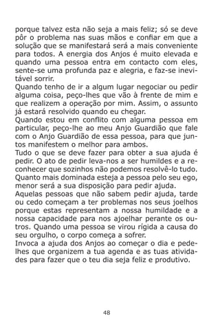 48
porque talvez esta não seja a mais feliz; só se deve
pôr o problema nas suas mãos e confiar em que a
solução que se manifestará será a mais conveniente
para todos. A energia dos Anjos é muito elevada e
quando uma pessoa entra em contacto com eles,
sente-se uma profunda paz e alegria, e faz-se inevi-
tável sorrir.
Quando tenho de ir a algum lugar negociar ou pedir
alguma coisa, peço-lhes que vão à frente de mim e
que realizem a operação por mim. Assim, o assunto
já estará resolvido quando eu chegar.
Quando estou em conflito com alguma pessoa em
particular, peço-lhe ao meu Anjo Guardião que fale
com o Anjo Guardião de essa pessoa, para que jun-
tos manifestem o melhor para ambos.
Tudo o que se deve fazer para obter a sua ajuda é
pedir. O ato de pedir leva-nos a ser humildes e a re-
conhecer que sozinhos não podemos resolvê-lo tudo.
Quanto mais dominada esteja a pessoa pelo seu ego,
menor será a sua disposição para pedir ajuda.
Aquelas pessoas que não sabem pedir ajuda, tarde
ou cedo começam a ter problemas nos seus joelhos
porque estas representam a nossa humildade e a
nossa capacidade para nos ajoelhar perante os ou-
tros. Quando uma pessoa se virou rígida a causa do
seu orgulho, o corpo começa a sofrer.
Invoca a ajuda dos Anjos ao começar o dia e pede-
lhes que organizem a tua agenda e as tuas ativida-
des para fazer que o teu dia seja feliz e produtivo.
 