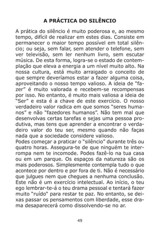 49
A PRÁCTICA DO SILÊNCIO
A prática do silêncio é muito poderosa e, ao mesmo
tempo, difícil de realizar em estes dias. Consiste em
permanecer o maior tempo possível em total silên-
cio; ou seja, sem falar, sem atender o telefone, sem
ver televisão, sem ler nenhum livro, sem escutar
música. De esta forma, logra-se o estado de contem-
plação que eleva a energia a um nível muito alto. Na
nossa cultura, está muito arraigado o conceito de
que sempre deveríamos estar a fazer alguma coisa,
aproveitando o nosso tempo valioso. A ideia de “fa-
zer” é muito valorada e recebem-se recompensas
por isso. No entanto, é muito mais valiosa a ideia de
“Ser” e esta é a chave de este exercício. O nosso
verdadeiro valor radica em que somos “seres huma-
nos” e não “fazedores humanos”. Não tem mal que
desenvolvas certas tarefas e sejas uma pessoa pro-
dutiva, mas tens que aprender a encontrar o verda-
deiro valor do teu ser, mesmo quando não faças
nada que a sociedade considere valioso.
Podes começar a praticar o “silêncio” durante três ou
quatro horas. Assegura-te de que ninguém te inter-
rompa nem te incomode. Podes fazê-lo na tua casa
ou em um parque. Os espaços da natureza são os
mais poderosos. Simplesmente contempla tudo o que
acontece por dentro e por fora de ti. Não é necessário
que julgues nem que chegues a nenhuma conclusão.
Este não é um exercício intelectual. Ao início, o teu
ego lembrar-te-á o teu drama pessoal e tentará fazer
muito “ruído“ para restar te paz. No entanto, se dei-
xas passar os pensamentos com liberdade, esse dra-
ma desaparecerá como dissolvendo-se no ar.
 