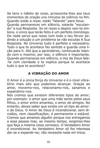 50
Se tens o hábito de rezar, acrescenta-lhes aos teus
momentos de oração uns minutos de silêncio no fim.
Quando estás a rezar, estás “falando” para Deus.
Quando permaneces em silêncio, estarás “escutan-
do” a sua Resposta. Se só rezas e depois vais-te em-
bora, o único que terás feito é um perfeito monólogo.
De nada serve que rezes com todo o teu fervor pe-
dindo a solução a um problema se não escutas A Sua
Resposta. No Universo tudo é perfeito e necessário.
Tudo o que te acontece faz sentido e guarda uma li-
ção para ti. Até que a aprenderes, continuarás lidan-
do com o mesmo; por isso, o silêncio é importante.
Quando permaneces em silêncio, a Voz de Deus fala-
-te com claridade e te explica porque te acontece
tudo o que te acontece?
A VIBRAÇÃO DO AMOR
O Amor é a única força do Universo e é o nível vibra-
tório mais alto que podemos alcançar. Graças ao
amor, movemo-nos, relacionamo-nos, sanamos e
expandimo-nos.
Nós cremos que existem diferentes tipos de amor;
por exemplo: o amor que uma mãe sente pelos seus
filhos, o amor entre amantes, o amor de amigos. No
entanto, deves saber que existe um só tipo de amor:
o de Deus. O Amor de Deus é incondicional, sem di-
visões, nem classificações; é permanente e estável.
Cremos que amamos alguém porque nos entregamos
a essa pessoa mas, ao mesmo tempo, exigimos-lhes
que faça a mesma coisa connosco. O Verdadeiro Amor
é incondicional. Ao Verdadeiro Amor só lhe interessa
dar-se e expandir-se; não necessita nada em troca.
 