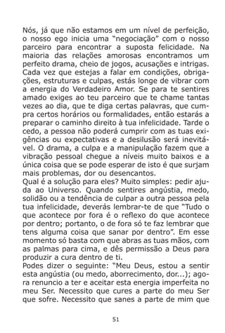 51
Nós, já que não estamos em um nível de perfeição,
o nosso ego inicia uma “negociação” com o nosso
parceiro para encontrar a suposta felicidade. Na
maioria das relações amorosas encontramos um
perfeito drama, cheio de jogos, acusações e intrigas.
Cada vez que estejas a falar em condições, obriga-
ções, estruturas e culpas, estás longe de vibrar com
a energia do Verdadeiro Amor. Se para te sentires
amado exiges ao teu parceiro que te chame tantas
vezes ao dia, que te diga certas palavras, que cum-
pra certos horários ou formalidades, então estarás a
preparar o caminho direito à tua infelicidade. Tarde o
cedo, a pessoa não poderá cumprir com as tuas exi-
gências ou expectativas e a desilusão será inevitá-
vel. O drama, a culpa e a manipulação fazem que a
vibração pessoal chegue a níveis muito baixos e a
única coisa que se pode esperar de isto é que surjam
mais problemas, dor ou desencantos.
Qual é a solução para eles? Muito simples: pedir aju-
da ao Universo. Quando sentires angústia, medo,
solidão ou a tendência de culpar a outra pessoa pela
tua infelicidade, deverás lembrar-te de que “Tudo o
que acontece por fora é o reflexo do que acontece
por dentro; portanto, o de fora só te faz lembrar que
tens alguma coisa que sanar por dentro”. Em esse
momento só basta com que abras as tuas mãos, com
as palmas para cima, e dês permissão a Deus para
produzir a cura dentro de ti.
Podes dizer o seguinte: “Meu Deus, estou a sentir
esta angústia (ou medo, aborrecimento, dor...); ago-
ra renuncio a ter e aceitar esta energia imperfeita no
meu Ser. Necessito que cures a parte do meu Ser
que sofre. Necessito que sanes a parte de mim que
 