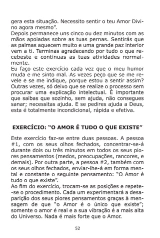 52
gera esta situação. Necessito sentir o teu Amor Divi-
no agora mesmo”.
Depois permanece uns cinco ou dez minutos com as
mãos apoiadas sobre as tuas pernas. Sentirás que
as palmas aquecem muito e uma grande paz interior
vem a ti. Terminas agradecendo por tudo o que re-
cebeste e continuas as tuas atividades normal-
mente.
Eu faço este exercício cada vez que o meu humor
muda e me sinto mal. As vezes peço que se me re-
vele e se me indique, porque estou a sentir assim?
Outras vezes, só deixo que se realize o processo sem
procurar uma explicação intelectual. É importante
que saibas que sozinho, sem ajuda, não consegues
sanar; necessitas ajuda. E se pedires ajuda a Deus,
esta é totalmente incondicional, rápida e efetiva.
EXERCÍCIO: “O AMOR É TUDO O QUE EXISTE”
Este exercício faz-se entre duas pessoas. A pessoa
#1, com os seus olhos fechados, concentrar-se-á
durante dois ou três minutos em todos os seus pio-
res pensamentos (medos, preocupações, rancores, e
demais). Por outra parte, a pessoa #2, também com
os seus olhos fechados, enviar-lhe-á em forma men-
tal e constante o seguinte pensamento: “O Amor é
tudo o que existe”.
Ao fim do exercício, trocam-se as posições e repete-
-se o procedimento. Cada um experimentará a desa-
parição dos seus piores pensamentos graças à men-
sagem de que “o Amor é o único que existe”;
somente o amor é real e a sua vibração é a mais alta
do Universo. Nada é mais forte que o Amor.
 