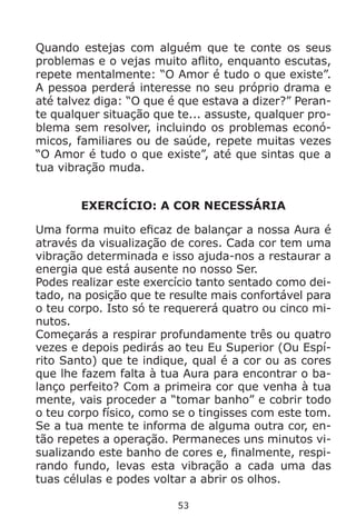53
Quando estejas com alguém que te conte os seus
problemas e o vejas muito aflito, enquanto escutas,
repete mentalmente: “O Amor é tudo o que existe”.
A pessoa perderá interesse no seu próprio drama e
até talvez diga: “O que é que estava a dizer?” Peran-
te qualquer situação que te... assuste, qualquer pro-
blema sem resolver, incluindo os problemas econó-
micos, familiares ou de saúde, repete muitas vezes
“O Amor é tudo o que existe”, até que sintas que a
tua vibração muda.
EXERCÍCIO: A COR NECESSÁRIA
Uma forma muito eficaz de balançar a nossa Aura é
através da visualização de cores. Cada cor tem uma
vibração determinada e isso ajuda-nos a restaurar a
energia que está ausente no nosso Ser.
Podes realizar este exercício tanto sentado como dei-
tado, na posição que te resulte mais confortável para
o teu corpo. Isto só te requererá quatro ou cinco mi-
nutos.
Começarás a respirar profundamente três ou quatro
vezes e depois pedirás ao teu Eu Superior (Ou Espí-
rito Santo) que te indique, qual é a cor ou as cores
que lhe fazem falta à tua Aura para encontrar o ba-
lanço perfeito? Com a primeira cor que venha à tua
mente, vais proceder a “tomar banho” e cobrir todo
o teu corpo físico, como se o tingisses com este tom.
Se a tua mente te informa de alguma outra cor, en-
tão repetes a operação. Permaneces uns minutos vi-
sualizando este banho de cores e, finalmente, respi-
rando fundo, levas esta vibração a cada uma das
tuas células e podes voltar a abrir os olhos.
 