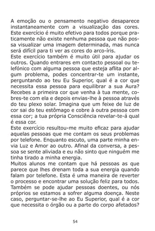 54
A emoção ou o pensamento negativo desaparece
instantaneamente com a visualização das cores.
Este exercício é muito efetivo para todos porque pra-
ticamente não existe nenhuma pessoa que não pos-
sa visualizar uma imagem determinada, mas nunca
será difícil para ti ver as cores do arco-íris.
Este exercício também é muito útil para ajudar os
outros. Quando entrares em contacto pessoal ou te-
lefónico com alguma pessoa que esteja aflita por al-
gum problema, podes concentrar-te um instante,
perguntando ao teu Eu Superior, qual é a cor que
necessita essa pessoa para equilibrar a sua Aura?
Recebes a primeira cor que venha à tua mente, co-
bres-te com ela e depois envias-lhe à pessoa através
do teu plexo solar. Imagina que um feixe de luz de
cor sai do teu estômago e cobre à outra pessoa com
essa cor; a tua própria Consciência revelar-te-á qual
é essa cor.
Este exercício resultou-me muito eficaz para ajudar
aquelas pessoas que me contam os seus problemas
por telefone. Enquanto escuto, uma parte minha en-
via Luz e Amor ao outro. Afinal da conversa, a pes-
soa se sente aliviada e eu não sinto que ninguém me
tinha tirado a minha energia.
Muitos alunos me contam que há pessoas as que
parece que lhes drenam toda a sua energia quando
falam por telefone. Esta é uma maneira de reverter
o processo e encontrar uma solução feliz para todos.
Também se pode ajudar pessoas doentes, ou nós
próprios se estamos a sofrer alguma doença. Neste
caso, perguntar-se-lhe ao Eu Superior, qual é a cor
que necessita o órgão ou a parte do corpo afetados?
 