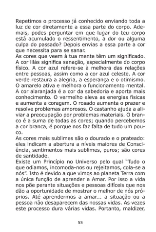 55
Repetimos o processo já conhecido enviando toda a
luz de cor diretamente a essa parte do corpo. Ade-
mais, podes perguntar em que lugar do teu corpo
está acumulado o ressentimento, a dor ou alguma
culpa do passado? Depois envias a essa parte a cor
que necessita para se sanar.
As cores que veem à tua mente têm um significado.
A cor lilás significa sanação, especialmente do corpo
físico. A cor azul refere-se à melhora das relações
entre pessoas, assim como a cor azul celeste. A cor
verde restaura a alegria, a esperança e o otimismo.
O amarelo ativa e melhora o funcionamento mental.
A cor alaranjada é a cor da sabedoria e aporta mais
conhecimento. O vermelho eleva as energias físicas
e aumenta a coragem. O rosado aumenta o prazer e
resolve problemas amorosos. O castanho ajuda a ali-
viar a preocupação por problemas materiais. O bran-
co é a suma de todas as cores; quando percebemos
a cor branca, é porque nos faz falta de tudo um pou-
co.
As cores mais sublimes são o dourado e o prateado:
eles indicam a abertura a níveis maiores de Consci-
ência, sentimentos mais sublimes, puros; são cores
de santidade.
Existe um Princípio no Universo pelo qual “Tudo o
que odiamos, incomoda-nos ou rejeitamos, cola-se a
nós”. Isto é devido a que vimos ao planeta Terra com
a única função de aprender a Amar. Por isso a vida
nos põe perante situações e pessoas difíceis que nos
dão a oportunidade de mostrar o melhor de nós pró-
prios. Até aprendermos a amar... a situação ou a
pessoa não desaparecem das nossas vidas. As vezes
este processo dura várias vidas. Portanto, maldizer,
 