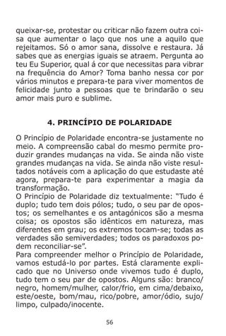 56
queixar-se, protestar ou criticar não fazem outra coi-
sa que aumentar o laço que nos une a aquilo que
rejeitamos. Só o amor sana, dissolve e restaura. Já
sabes que as energias iguais se atraem. Pergunta ao
teu Eu Superior, qual á cor que necessitas para vibrar
na frequência do Amor? Toma banho nessa cor por
vários minutos e prepara-te para viver momentos de
felicidade junto a pessoas que te brindarão o seu
amor mais puro e sublime.
4. PRINCÍPIO DE POLARIDADE
O Princípio de Polaridade encontra-se justamente no
meio. A compreensão cabal do mesmo permite pro-
duzir grandes mudanças na vida. Se ainda não viste
grandes mudanças na vida. Se ainda não viste resul-
tados notáveis com a aplicação do que estudaste até
agora, prepara-te para experimentar a magia da
transformação.
O Princípio de Polaridade diz textualmente: “Tudo é
duplo; tudo tem dois pólos; tudo, o seu par de opos-
tos; os semelhantes e os antagónicos são a mesma
coisa; os opostos são idênticos em natureza, mas
diferentes em grau; os extremos tocam-se; todas as
verdades são semiverdades; todos os paradoxos po-
dem reconciliar-se”.
Para compreender melhor o Princípio de Polaridade,
vamos estudá-lo por partes. Está claramente expli-
cado que no Universo onde vivemos tudo é duplo,
tudo tem o seu par de opostos. Alguns são: branco/
negro, homem/mulher, calor/frio, em cima/debaixo,
este/oeste, bom/mau, rico/pobre, amor/ódio, sujo/
limpo, culpado/inocente.
 