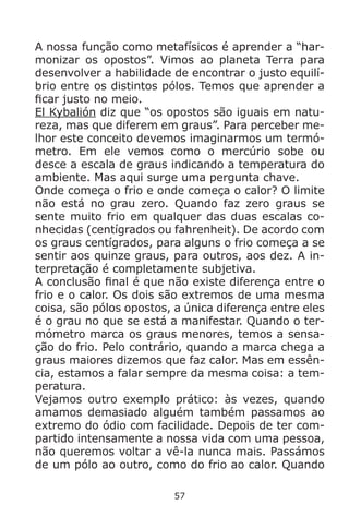 57
A nossa função como metafísicos é aprender a “har-
monizar os opostos”. Vimos ao planeta Terra para
desenvolver a habilidade de encontrar o justo equilí-
brio entre os distintos pólos. Temos que aprender a
ficar justo no meio.
El Kybalión diz que “os opostos são iguais em natu-
reza, mas que diferem em graus”. Para perceber me-
lhor este conceito devemos imaginarmos um termó-
metro. Em ele vemos como o mercúrio sobe ou
desce a escala de graus indicando a temperatura do
ambiente. Mas aqui surge uma pergunta chave.
Onde começa o frio e onde começa o calor? O limite
não está no grau zero. Quando faz zero graus se
sente muito frio em qualquer das duas escalas co-
nhecidas (centígrados ou fahrenheit). De acordo com
os graus centígrados, para alguns o frio começa a se
sentir aos quinze graus, para outros, aos dez. A in-
terpretação é completamente subjetiva.
A conclusão final é que não existe diferença entre o
frio e o calor. Os dois são extremos de uma mesma
coisa, são pólos opostos, a única diferença entre eles
é o grau no que se está a manifestar. Quando o ter-
mómetro marca os graus menores, temos a sensa-
ção do frio. Pelo contrário, quando a marca chega a
graus maiores dizemos que faz calor. Mas em essên-
cia, estamos a falar sempre da mesma coisa: a tem-
peratura.
Vejamos outro exemplo prático: às vezes, quando
amamos demasiado alguém também passamos ao
extremo do ódio com facilidade. Depois de ter com-
partido intensamente a nossa vida com uma pessoa,
não queremos voltar a vê-la nunca mais. Passámos
de um pólo ao outro, como do frio ao calor. Quando
 