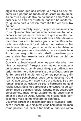 58
alguém afirma que não deseja ver mais ao seu ex-
parceiro é porque no fundo ainda sente muito amor.
Ainda está a agir dentro da polaridade amor/ódio. A
ausência de amor constata-se quando há indiferen-
ça, quando para a pessoa tanto lhe faz ver ou outro
ou não.
Tal como afirma El Kybalión, os opostos são a mesma
coisa. Quando observamos uma pessoa muito boa e
depois a comparamos com outra que é muito má,
em essência saberemos que estamos a falar da mes-
ma coisa mas em diferentes graus de manifestação;
cada uma delas está localizada em um extremo. To-
dos temos distintos graus de bondade e também de
maldade. As pessoas extremistas, para as quais tudo
é branco ou negro, têm mais trabalho para fazer por-
que a elas lhes resulta mais difícil ser parcial ou
achar o termo meio.
Qual é a razão pela qual devemos aprender a harmo-
nizar os opostos? A resposta é simples: encontrar a
unidade em tudo. Lembremos do que estudámos an-
teriormente: no Universo existe um só Deus, uma só
Fonte, uma só Energia, um só Amor; portanto, a di-
ferença que percebemos entre pólos opostos não é
real. O que existe em essência é a Unidade. Se que-
remos aceder ao estado de paz e harmonia na qual
habita Deus, devemos aprender a encontrar a unida-
de em tudo o que nos rodeia. Quanta mais separação
percebemos, mais longe estaremos de encontrar o
amor e a paz de Deus. Quanta mais separação per-
cebemos mais se manifestam os conflitos.
Devemos aprender a reconhecer que o “culpado” tam-
bém é inocente; que ninguém é tão bom nem tão mau
como parece; que nada é tão lindo ou tão feio como
 