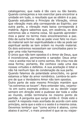 59
catalogamos; que nada é tão caro ou tão barato.
Quando começamos a nos exercitar para encontrar a
unidade em tudo, o resultado que se obtém é a paz.
Quando estudámos o Princípio de Vibração, vimos
que vibração mais alta corresponde ao Espírito; por
outra parte, a vibração mais baixa corresponde à
matéria. Agora sabemos que, em essência, os dois
extremos são a mesma coisa. Só quando aprender-
mos a parar no termo meio encontraremos a paz.
Dito de outra forma: não se pode viver feliz no mun-
do material sem ter espiritualidade e não se pode ser
espiritual senão se tem ordem no mundo material.
Os dois extremos necessitam ser conciliados para lo-
grar uma vida harmoniosa.
O único que não tem opostos é o Amor de Deus, que
é incondicional, permanente e sanador. Deus ama-
-nos e aceita-nos tal e como somos. Ele criou-nos de
essa forma; portanto, Ele conhece cada uma das
nossas virtudes e defeitos. A sua aceitação é total e
não há nenhum tipo de condenação da sua parte.
Quando falamos da polaridade amor/ódio, no geral
estamos a falar do amor romântico. Lembra-te sem-
pre de que o Verdadeiro Amor não tem opostos.
Outra parte de este mesmo Princípio mantém que
“os extremos se tocam”. Para entender isto, vejamo-
-lo em outro exemplo prático: se eu decidir viajar
sempre em direção este e pudesse dar toda a volta
ao mundo, então terminaria no mesmo ponto de
partida. A pergunta que surge então é: Onde está o
oeste? A resposta mais acertada de acordo com este
princípio, seria que o este e o oeste é a mesma coisa.
Devemos lembrar que “como acima é abaixo, como
abaixo é acima”, o mais provável é que se eu viajas-
 