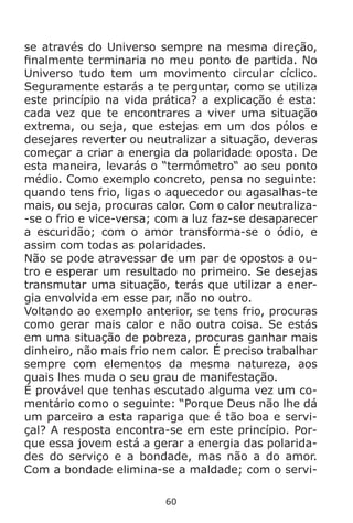 60
se através do Universo sempre na mesma direção,
finalmente terminaria no meu ponto de partida. No
Universo tudo tem um movimento circular cíclico.
Seguramente estarás a te perguntar, como se utiliza
este princípio na vida prática? a explicação é esta:
cada vez que te encontrares a viver uma situação
extrema, ou seja, que estejas em um dos pólos e
desejares reverter ou neutralizar a situação, deveras
começar a criar a energia da polaridade oposta. De
esta maneira, levarás o “termómetro“ ao seu ponto
médio. Como exemplo concreto, pensa no seguinte:
quando tens frio, ligas o aquecedor ou agasalhas-te
mais, ou seja, procuras calor. Com o calor neutraliza-
-se o frio e vice-versa; com a luz faz-se desaparecer
a escuridão; com o amor transforma-se o ódio, e
assim com todas as polaridades.
Não se pode atravessar de um par de opostos a ou-
tro e esperar um resultado no primeiro. Se desejas
transmutar uma situação, terás que utilizar a ener-
gia envolvida em esse par, não no outro.
Voltando ao exemplo anterior, se tens frio, procuras
como gerar mais calor e não outra coisa. Se estás
em uma situação de pobreza, procuras ganhar mais
dinheiro, não mais frio nem calor. É preciso trabalhar
sempre com elementos da mesma natureza, aos
quais lhes muda o seu grau de manifestação.
É provável que tenhas escutado alguma vez um co-
mentário como o seguinte: “Porque Deus não lhe dá
um parceiro a esta rapariga que é tão boa e servi-
çal? A resposta encontra-se em este princípio. Por-
que essa jovem está a gerar a energia das polarida-
des do serviço e a bondade, mas não a do amor.
Com a bondade elimina-se a maldade; com o servi-
 