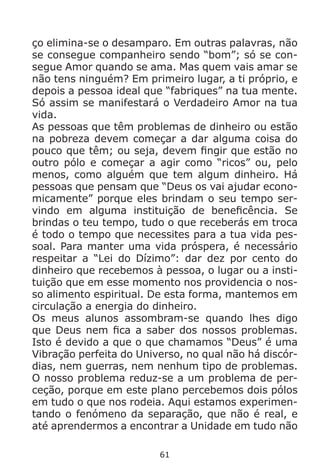 61
ço elimina-se o desamparo. Em outras palavras, não
se consegue companheiro sendo “bom”; só se con-
segue Amor quando se ama. Mas quem vais amar se
não tens ninguém? Em primeiro lugar, a ti próprio, e
depois a pessoa ideal que “fabriques” na tua mente.
Só assim se manifestará o Verdadeiro Amor na tua
vida.
As pessoas que têm problemas de dinheiro ou estão
na pobreza devem começar a dar alguma coisa do
pouco que têm; ou seja, devem fingir que estão no
outro pólo e começar a agir como “ricos” ou, pelo
menos, como alguém que tem algum dinheiro. Há
pessoas que pensam que “Deus os vai ajudar econo-
micamente” porque eles brindam o seu tempo ser-
vindo em alguma instituição de beneficência. Se
brindas o teu tempo, tudo o que receberás em troca
é todo o tempo que necessites para a tua vida pes-
soal. Para manter uma vida próspera, é necessário
respeitar a “Lei do Dízimo”: dar dez por cento do
dinheiro que recebemos à pessoa, o lugar ou a insti-
tuição que em esse momento nos providencia o nos-
so alimento espiritual. De esta forma, mantemos em
circulação a energia do dinheiro.
Os meus alunos assombram-se quando lhes digo
que Deus nem fica a saber dos nossos problemas.
Isto é devido a que o que chamamos “Deus” é uma
Vibração perfeita do Universo, no qual não há discór-
dias, nem guerras, nem nenhum tipo de problemas.
O nosso problema reduz-se a um problema de per-
ceção, porque em este plano percebemos dois pólos
em tudo o que nos rodeia. Aqui estamos experimen-
tando o fenómeno da separação, que não é real, e
até aprendermos a encontrar a Unidade em tudo não
 