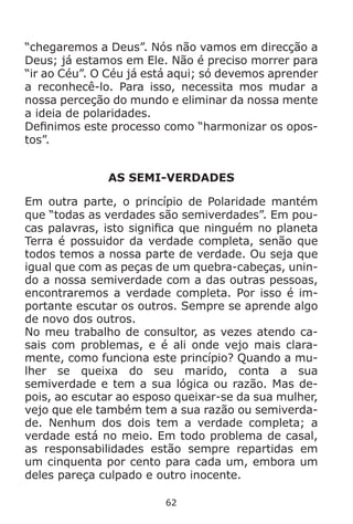 62
“chegaremos a Deus”. Nós não vamos em direcção a
Deus; já estamos em Ele. Não é preciso morrer para
“ir ao Céu”. O Céu já está aqui; só devemos aprender
a reconhecê-lo. Para isso, necessita mos mudar a
nossa perceção do mundo e eliminar da nossa mente
a ideia de polaridades.
Definimos este processo como “harmonizar os opos-
tos”.
AS SEMI-VERDADES
Em outra parte, o princípio de Polaridade mantém
que “todas as verdades são semiverdades”. Em pou-
cas palavras, isto significa que ninguém no planeta
Terra é possuidor da verdade completa, senão que
todos temos a nossa parte de verdade. Ou seja que
igual que com as peças de um quebra-cabeças, unin-
do a nossa semiverdade com a das outras pessoas,
encontraremos a verdade completa. Por isso é im-
portante escutar os outros. Sempre se aprende algo
de novo dos outros.
No meu trabalho de consultor, as vezes atendo ca-
sais com problemas, e é ali onde vejo mais clara-
mente, como funciona este princípio? Quando a mu-
lher se queixa do seu marido, conta a sua
semiverdade e tem a sua lógica ou razão. Mas de-
pois, ao escutar ao esposo queixar-se da sua mulher,
vejo que ele também tem a sua razão ou semiverda-
de. Nenhum dos dois tem a verdade completa; a
verdade está no meio. Em todo problema de casal,
as responsabilidades estão sempre repartidas em
um cinquenta por cento para cada um, embora um
deles pareça culpado e outro inocente.
 