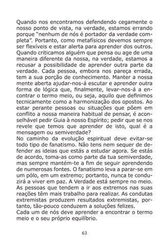 63
Quando nos encontramos defendendo cegamente o
nosso ponto de vista, na verdade, estamos errando
porque “nenhum de nós é portador da verdade com-
pleta”. Portanto, como metafísicos devemos sempre
ser flexíveis e estar alerta para aprender dos outros.
Quando criticamos alguém que pensa ou age de uma
maneira diferente da nossa, na verdade, estamos a
recusar a possibilidade de aprender outra parte da
verdade. Cada pessoa, embora nos pareça errada,
tem a sua porção de conhecimento. Manter a nossa
mente aberta ajudar-nos-á escutar e aprender outra
forma de lógica que, finalmente, levar-nos-á a en-
contrar o termo meio, ou seja, aquilo que definimos
tecnicamente como a harmonização dos opostos. Ao
estar perante pessoas ou situações que põem em
conflito a nossa maneira habitual de pensar, é acon-
selhável pedir Guia à nosso Espírito; pedir que se nos
revele que temos que aprender de isto, qual é a
mensagem ou semiverdade?
No caminho da evolução espiritual deve evitar-se
todo tipo de fanatismo. Não tens nem sequer de de-
fender as ideias que estás a estudar agora. Se estás
de acordo, toma-as como parte da tua semiverdade,
mas sempre mantém-te a fim de seguir aprendendo
de numerosas fontes. O fanatismo leva a parar-se em
um pólo, em um extremo; portanto, nunca te condu-
zirá a viver em paz. A Verdade está sempre no meio.
As pessoas que tendem a ir aos extremos nas suas
reações têm mais trabalho para realizar. As condutas
extremistas produzem resultados extremistas, por-
tanto, tão-pouco conduzem a soluções felizes.
Cada um de nós deve aprender a encontrar o termo
meio e o seu próprio equilíbrio.
 