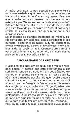 64
A razão pela qual somos possuidores somente de
uma semiverdade é que devemos aprender a encon-
trar a unidade em tudo. O nosso ego gera diferenças
e separações entre as pessoas mas, de acordo com
este princípio “Todos somos parte da mesma coisa”.
Dito em termos metafísicos, “O Filho de Deus é Um
só e está formado por cada um de Nós”. O Nosso ego
resiste-se a essa ideia e não quer renunciar à sua
individualidade.
Se analisares os grandes problemas do mundo, da-
rás conta que, em essência, estão gerados pelo ego
humano: a diferença de raças, culturas, economias,
limites entre países, e demais. Em síntese, é um pro-
blema de perceção errada. Quando aprendamos a
ver a Unidade em cada um de nós, a maioria destes
problemas desaparecerão da Terra.
A POLARIDADE DAR/RECEBER
Muitas pessoas queixam-se de que dão muito e rece-
bem pouco. A pessoa que está acostumada a dar
sempre encontra-se parada em um dos pólos ou ex-
tremos e, enquanto se mantenha em essa posição,
não haverá maneira possível de que receba alguma
coisa do Universo. Isto é devido a que a pessoa está
vibrando com a Energia de Dar e carece totalmente
da energia oposta, a de Receber. No geral, estas pes-
soas se sentem incómodas quando recebem um pre-
sente ou elogio; no pior dos casos, rejeitam-no com-
pletamente. A aplicação do Princípio da Polaridade
permite-nos transmutar as energias de um pólo ao
outro para manifestar um determinado resultado.
Para mudar esta situação, é necessário que a pessoa
 