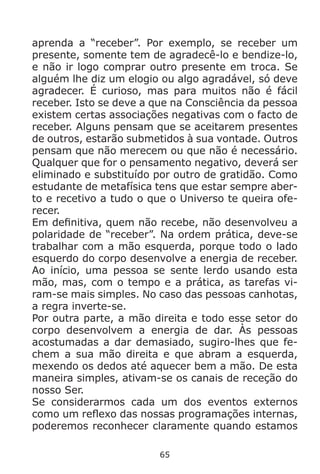 65
aprenda a “receber”. Por exemplo, se receber um
presente, somente tem de agradecê-lo e bendize-lo,
e não ir logo comprar outro presente em troca. Se
alguém lhe diz um elogio ou algo agradável, só deve
agradecer. É curioso, mas para muitos não é fácil
receber. Isto se deve a que na Consciência da pessoa
existem certas associações negativas com o facto de
receber. Alguns pensam que se aceitarem presentes
de outros, estarão submetidos à sua vontade. Outros
pensam que não merecem ou que não é necessário.
Qualquer que for o pensamento negativo, deverá ser
eliminado e substituído por outro de gratidão. Como
estudante de metafísica tens que estar sempre aber-
to e recetivo a tudo o que o Universo te queira ofe-
recer.
Em definitiva, quem não recebe, não desenvolveu a
polaridade de “receber”. Na ordem prática, deve-se
trabalhar com a mão esquerda, porque todo o lado
esquerdo do corpo desenvolve a energia de receber.
Ao início, uma pessoa se sente lerdo usando esta
mão, mas, com o tempo e a prática, as tarefas vi-
ram-se mais simples. No caso das pessoas canhotas,
a regra inverte-se.
Por outra parte, a mão direita e todo esse setor do
corpo desenvolvem a energia de dar. Às pessoas
acostumadas a dar demasiado, sugiro-lhes que fe-
chem a sua mão direita e que abram a esquerda,
mexendo os dedos até aquecer bem a mão. De esta
maneira simples, ativam-se os canais de receção do
nosso Ser.
Se considerarmos cada um dos eventos externos
como um reflexo das nossas programações internas,
poderemos reconhecer claramente quando estamos
 