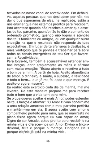 66
travados no nosso canal de recetividade. Em definiti-
va, aquelas pessoas que nos desiludem por não nos
dar o que esperamos de elas, na realidade, estão a
nos ensinar que não estamos prontos para “receber”.
Isto acontece quando não recebes o amor que dese-
jas do teu parceiro, quando não te dão o aumento de
ordenado prometido, quando não logras a atenção
dos teus familiares ou amigos, ou em qualquer outra
situação na que o resultado não responde às tuas
expectativas. Em lugar de te aferrares à desilusão, é
mais vantajoso que te ponhas a trabalhar para abrir
todos os canais energéticos do teu Ser que favore-
çam a Recetividade.
Para lográ-lo, também é aconselhável estender am-
bos braços, abrir amplamente as mãos e afirmar
com muita emoção: “Estou aberto e recetivo a tudo
o bom para mim. A partir de hoje, Aceito abundância
de amor, o dinheiro, a saúde, o sucesso, a felicidade
e todo o bem... que já me foi dado e que mereço. E
aceito-o agora mesmo”.
Eu realizo este exercício cada dia de manhã, mal me
levanto. De esta maneira preparo-me para receber
tudo o bom que a vida tem para mim.
Se o que queres aceitar é mais Amor, podes estender
os teus braços e afirmar: “O Amor Divino conduz-me
a uma relação amorosa com o meu parceiro perfeita
e mantém-me em ela. E agora aceito com amor o
companheiro perfeito para mim, que se manifesta no
plano físico agora porque Eu Sou capaz de Amar,
Digno de ser Amado, estou pronto para recebê-lo na
minha vida e oferecer-nos um Amor Divino e Incon-
dicional, feliz e porque o mereço. Obrigada Deus
porque ele/ela já está na minha vida.
 