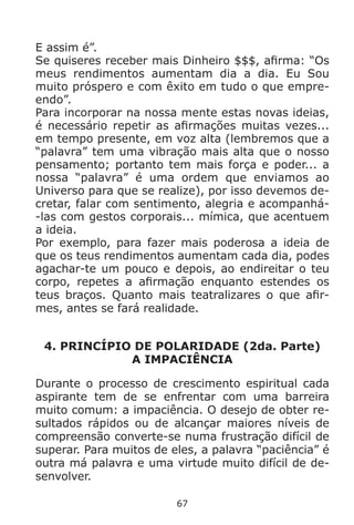 67
E assim é”.
Se quiseres receber mais Dinheiro $$$, afirma: “Os
meus rendimentos aumentam dia a dia. Eu Sou
muito próspero e com êxito em tudo o que empre-
endo”.
Para incorporar na nossa mente estas novas ideias,
é necessário repetir as afirmações muitas vezes...
em tempo presente, em voz alta (lembremos que a
“palavra” tem uma vibração mais alta que o nosso
pensamento; portanto tem mais força e poder... a
nossa “palavra” é uma ordem que enviamos ao
Universo para que se realize), por isso devemos de-
cretar, falar com sentimento, alegria e acompanhá-
-las com gestos corporais... mímica, que acentuem
a ideia.
Por exemplo, para fazer mais poderosa a ideia de
que os teus rendimentos aumentam cada dia, podes
agachar-te um pouco e depois, ao endireitar o teu
corpo, repetes a afirmação enquanto estendes os
teus braços. Quanto mais teatralizares o que afir-
mes, antes se fará realidade.
4. PRINCÍPIO DE POLARIDADE (2da. Parte)
A IMPACIÊNCIA
Durante o processo de crescimento espiritual cada
aspirante tem de se enfrentar com uma barreira
muito comum: a impaciência. O desejo de obter re-
sultados rápidos ou de alcançar maiores níveis de
compreensão converte-se numa frustração difícil de
superar. Para muitos de eles, a palavra “paciência” é
outra má palavra e uma virtude muito difícil de de-
senvolver.
 