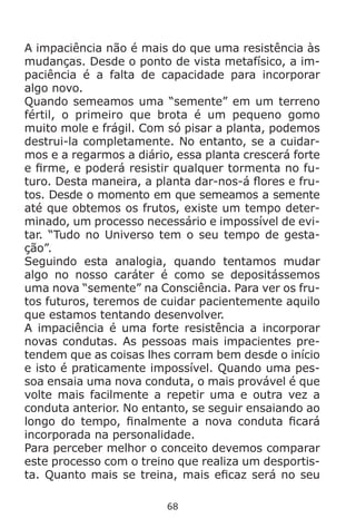68
A impaciência não é mais do que uma resistência às
mudanças. Desde o ponto de vista metafísico, a im-
paciência é a falta de capacidade para incorporar
algo novo.
Quando semeamos uma “semente” em um terreno
fértil, o primeiro que brota é um pequeno gomo
muito mole e frágil. Com só pisar a planta, podemos
destrui-la completamente. No entanto, se a cuidar-
mos e a regarmos a diário, essa planta crescerá forte
e firme, e poderá resistir qualquer tormenta no fu-
turo. Desta maneira, a planta dar-nos-á flores e fru-
tos. Desde o momento em que semeamos a semente
até que obtemos os frutos, existe um tempo deter-
minado, um processo necessário e impossível de evi-
tar. “Tudo no Universo tem o seu tempo de gesta-
ção”.
Seguindo esta analogia, quando tentamos mudar
algo no nosso caráter é como se depositássemos
uma nova “semente” na Consciência. Para ver os fru-
tos futuros, teremos de cuidar pacientemente aquilo
que estamos tentando desenvolver.
A impaciência é uma forte resistência a incorporar
novas condutas. As pessoas mais impacientes pre-
tendem que as coisas lhes corram bem desde o início
e isto é praticamente impossível. Quando uma pes-
soa ensaia uma nova conduta, o mais provável é que
volte mais facilmente a repetir uma e outra vez a
conduta anterior. No entanto, se seguir ensaiando ao
longo do tempo, finalmente a nova conduta ficará
incorporada na personalidade.
Para perceber melhor o conceito devemos comparar
este processo com o treino que realiza um desportis-
ta. Quanto mais se treina, mais eficaz será no seu
 