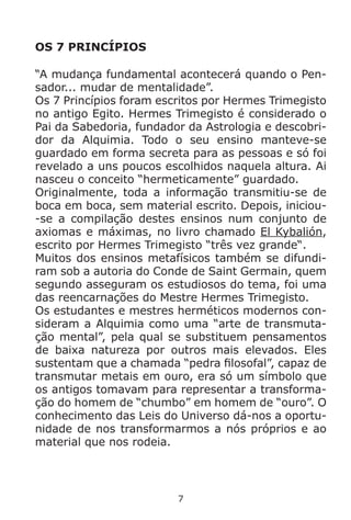 7
OS 7 PRINCÍPIOS
“A mudança fundamental acontecerá quando o Pen-
sador... mudar de mentalidade”.
Os 7 Princípios foram escritos por Hermes Trimegisto
no antigo Egito. Hermes Trimegisto é considerado o
Pai da Sabedoria, fundador da Astrologia e descobri-
dor da Alquimia. Todo o seu ensino manteve-se
guardado em forma secreta para as pessoas e só foi
revelado a uns poucos escolhidos naquela altura. Ai
nasceu o conceito “hermeticamente” guardado.
Originalmente, toda a informação transmitiu-se de
boca em boca, sem material escrito. Depois, iniciou-
-se a compilação destes ensinos num conjunto de
axiomas e máximas, no livro chamado El Kybalión,
escrito por Hermes Trimegisto “três vez grande“.
Muitos dos ensinos metafísicos também se difundi-
ram sob a autoria do Conde de Saint Germain, quem
segundo asseguram os estudiosos do tema, foi uma
das reencarnações do Mestre Hermes Trimegisto.
Os estudantes e mestres herméticos modernos con-
sideram a Alquimia como uma “arte de transmuta-
ção mental”, pela qual se substituem pensamentos
de baixa natureza por outros mais elevados. Eles
sustentam que a chamada “pedra filosofal”, capaz de
transmutar metais em ouro, era só um símbolo que
os antigos tomavam para representar a transforma-
ção do homem de “chumbo” em homem de “ouro”. O
conhecimento das Leis do Universo dá-nos a oportu-
nidade de nos transformarmos a nós próprios e ao
material que nos rodeia.
 