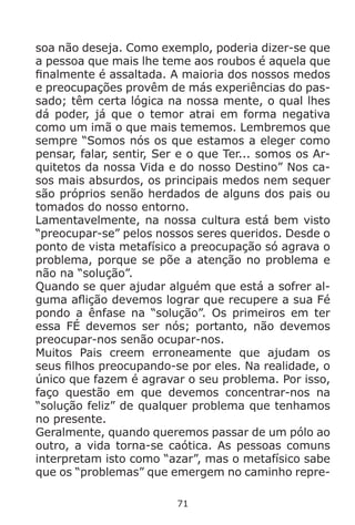 71
soa não deseja. Como exemplo, poderia dizer-se que
a pessoa que mais lhe teme aos roubos é aquela que
finalmente é assaltada. A maioria dos nossos medos
e preocupações provêm de más experiências do pas-
sado; têm certa lógica na nossa mente, o qual lhes
dá poder, já que o temor atrai em forma negativa
como um imã o que mais tememos. Lembremos que
sempre “Somos nós os que estamos a eleger como
pensar, falar, sentir, Ser e o que Ter... somos os Ar-
quitetos da nossa Vida e do nosso Destino” Nos ca-
sos mais absurdos, os principais medos nem sequer
são próprios senão herdados de alguns dos pais ou
tomados do nosso entorno.
Lamentavelmente, na nossa cultura está bem visto
“preocupar-se” pelos nossos seres queridos. Desde o
ponto de vista metafísico a preocupação só agrava o
problema, porque se põe a atenção no problema e
não na “solução”.
Quando se quer ajudar alguém que está a sofrer al-
guma aflição devemos lograr que recupere a sua Fé
pondo a ênfase na “solução”. Os primeiros em ter
essa FÉ devemos ser nós; portanto, não devemos
preocupar-nos senão ocupar-nos.
Muitos Pais creem erroneamente que ajudam os
seus filhos preocupando-se por eles. Na realidade, o
único que fazem é agravar o seu problema. Por isso,
faço questão em que devemos concentrar-nos na
“solução feliz” de qualquer problema que tenhamos
no presente.
Geralmente, quando queremos passar de um pólo ao
outro, a vida torna-se caótica. As pessoas comuns
interpretam isto como “azar”, mas o metafísico sabe
que os “problemas” que emergem no caminho repre-
 