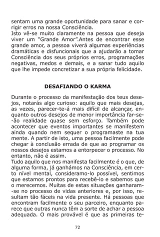 72
sentam uma grande oportunidade para sanar e cor-
rigir erros na nossa Consciência.
Isto vê-se muito claramente na pessoa que deseja
viver um “Grande Amor”.Antes de encontrar esse
grande amor, a pessoa viverá algumas experiências
dramáticas e disfuncionais que a ajudarão a tomar
Consciência dos seus próprios erros, programações
negativas, medos e demais, e a sanar tudo aquilo
que lhe impede concretizar a sua própria felicidade.
DESAFIANDO O KARMA
Durante o processo da manifestação dos teus dese-
jos, notarás algo curioso: aquilo que mais desejas,
as vezes, parecer-te-á mais difícil de alcançar, en-
quanto outros desejos de menor importância far-se-
-ão realidade quase sem esforço. Também pode
acontecer que eventos importantes se manifestem
ainda quando nem sequer o programaste na tua
mente. A partir de isto, uma pessoa facilmente pode
chegar à conclusão errada de que ao programar os
nossos desejos estamos a entorpecer o processo. No
entanto, não é assim.
Tudo aquilo que nos manifesta facilmente é o que, de
alguma forma, já ganhámos na Consciência, em cer-
to nível mental, consideramo-lo possível, sentimos
que estamos prontos para recebê-lo e sabemos que
o merecemos. Muitas de estas situações ganharam-
-se no processo de vidas anteriores e, por isso, re-
sultam tão fáceis na vida presente. Há pessoas que
encontram facilmente o seu parceiro, enquanto pa-
rece que outras nunca têm a sorte de achar a pessoa
adequada. O mais provável é que as primeiras te-
 